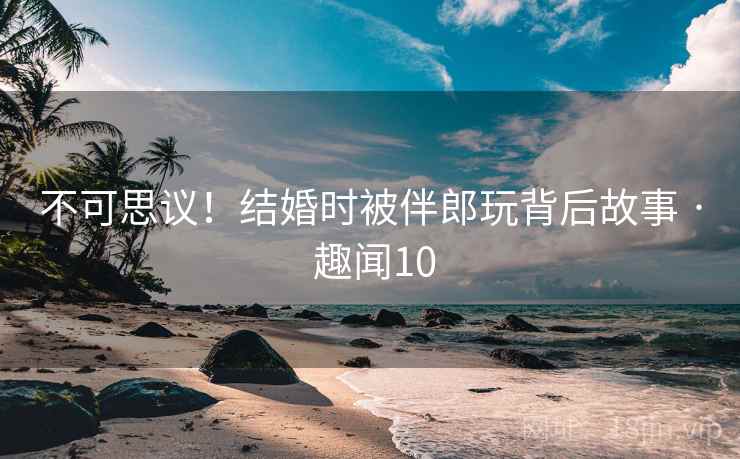 不可思议！结婚时被伴郎玩背后故事 · 趣闻10  第1张