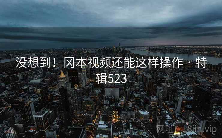 没想到！冈本视频还能这样操作 · 特辑523