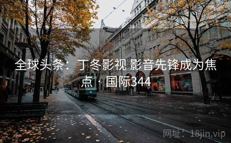 全球头条：丁冬影视 影音先锋成为焦点 · 国际344