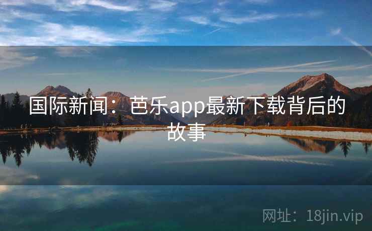 国际新闻：芭乐app最新下载背后的故事