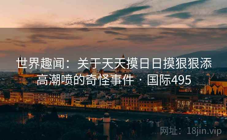世界趣闻:关于天天摸日日摸狠狠添高潮喷的奇怪事件 · 国际495 第2张 世界趣闻:关于天天摸日日摸狠狠添高潮喷的奇怪事件 · 国际495 第2张
